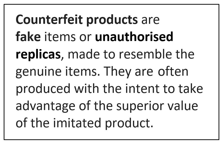 Counterfeit products are 
fake items or unauthorised replicas, made to resemble the genuine items. They are often produced with the intent to take advantage of the superior value of the imitated product. 